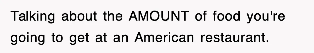 Talking about the AMOUNT of food you're going to get at an American restaurant.