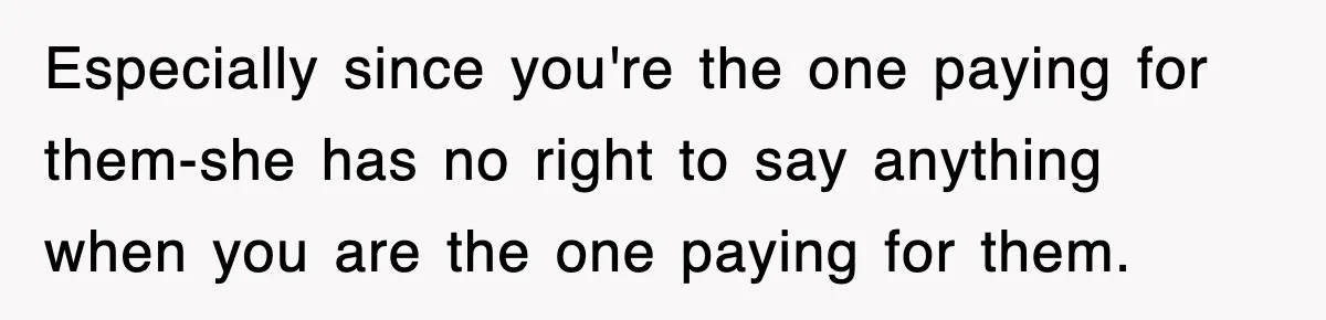 Especially since you're the one paying for them-she has no right to say anything when you are the one paying for them.