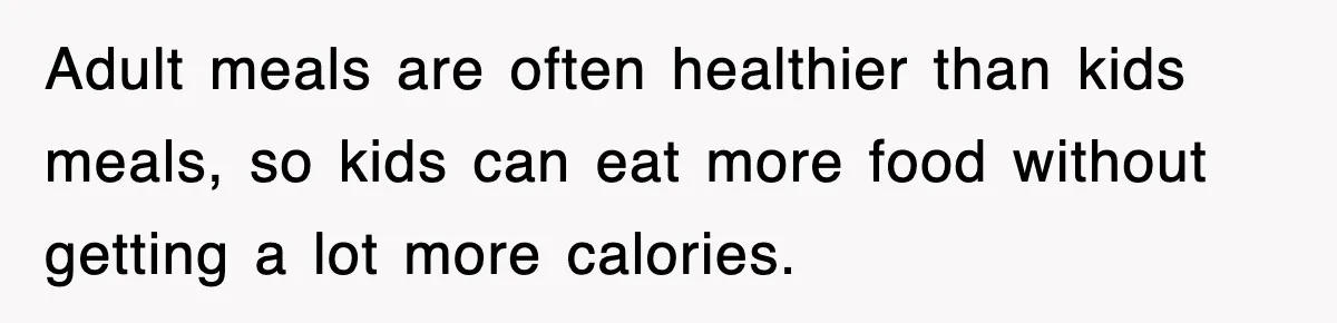 Adult meals are often healthier than kids meals, so kids can eat more food without getting a lot more calories.