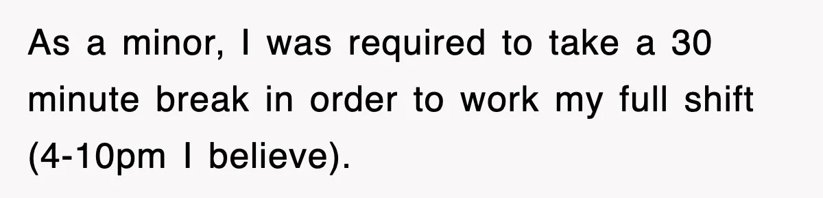 As a minor, I was required to take a 30 minute break in order to work my full shift (4-10pm I believe).