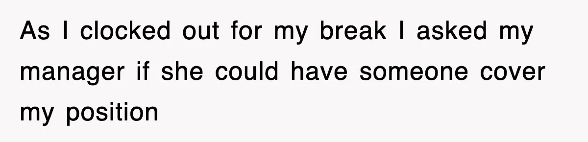 As I clocked out for my break I asked my manager if she could have someone cover my position