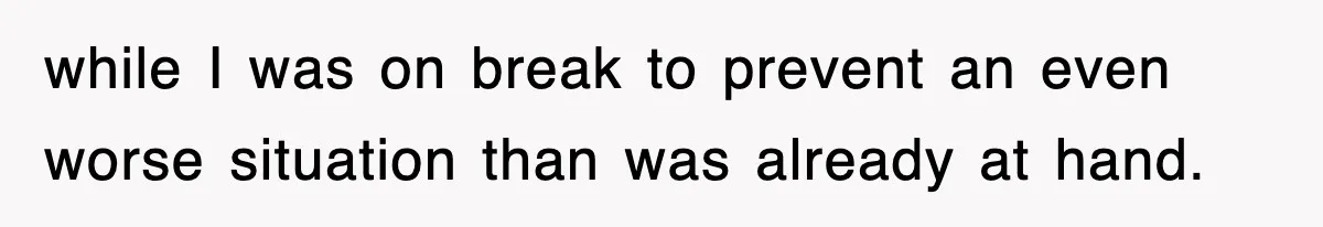 while I was on break to prevent an even worse situation than was already at hand.