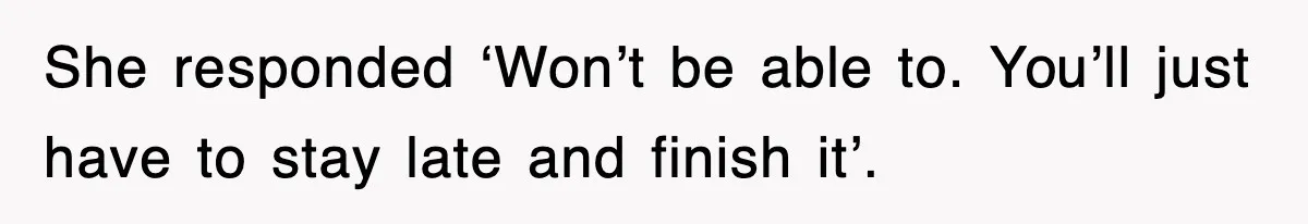 She responded ‘Won’t be able to. You’ll just have to stay late and finish it’.
