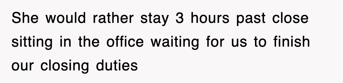 She would rather stay 3 hours past close sitting in the office waiting for us to finish our closing duties