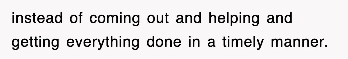 instead of coming out and helping and getting everything done in a timely manner.