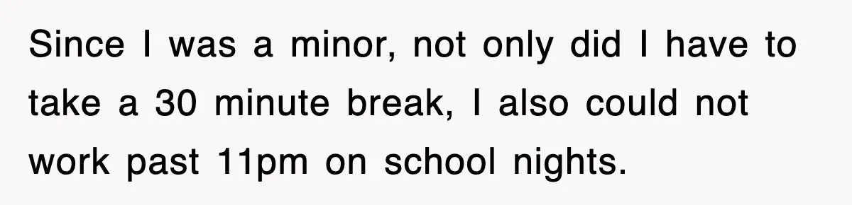Since I was a minor, not only did I have to take a 30 minute break, I also could not work past 11pm on school nights.