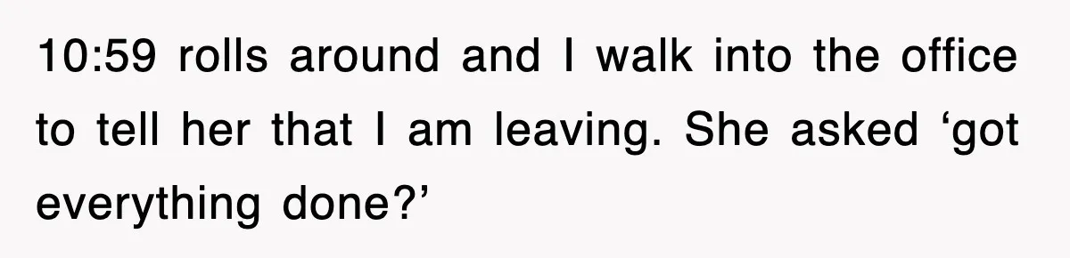 10:59 rolls around and I walk into the office to tell her that I am leaving. She asked ‘got everything done?’