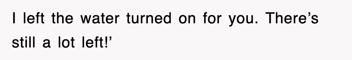 I left the water turned on for you. There’s still a lot left!’