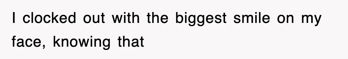 I clocked out with the biggest smile on my face, knowing that