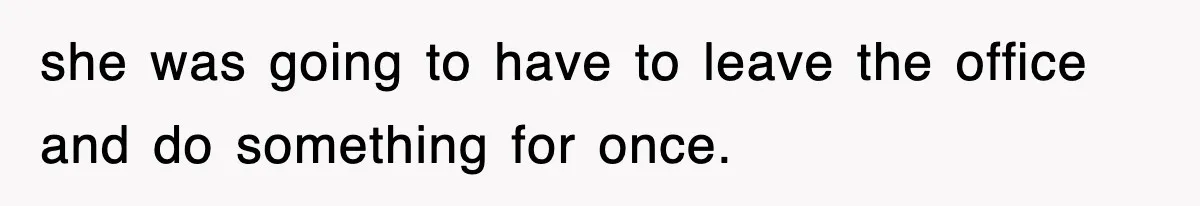 she was going to have to leave the office and do something for once.