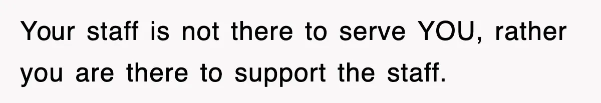 Your staff is not there to serve YOU, rather you are there to support the staff.