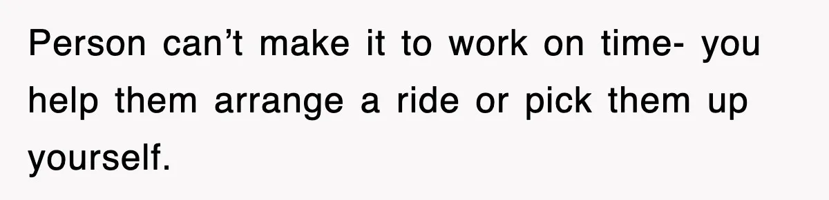 Person can’t make it to work on time- you help them arrange a ride or pick them up yourself.