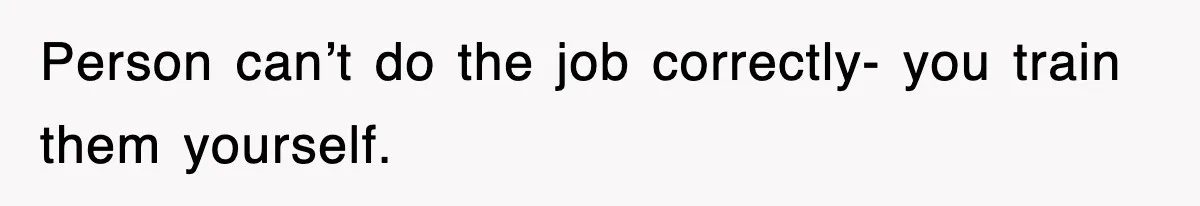 Person can’t do the job correctly- you train them yourself.