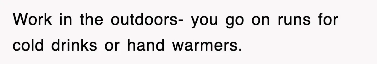 Work in the outdoors- you go on runs for cold drinks or hand warmers.
