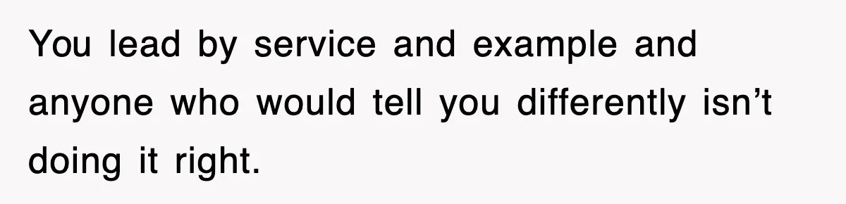 You lead by service and example and anyone who would tell you differently isn’t doing it right.