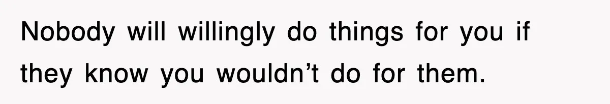 Nobody will willingly do things for you if they know you wouldn’t do for them.