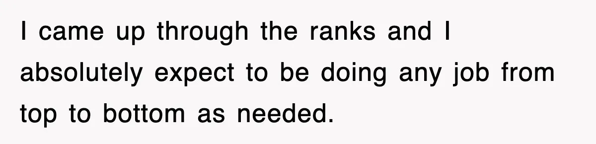 I came up through the ranks and I absolutely expect to be doing any job from top to bottom as needed.