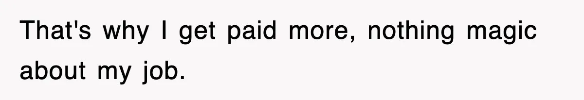 That's why I get paid more, nothing magic about my job.