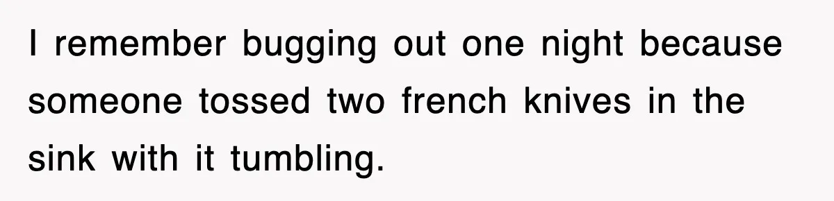 I remember bugging out one night because someone tossed two french knives in the sink with it tumbling.