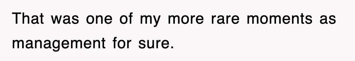 That was one of my more rare moments as management for sure.