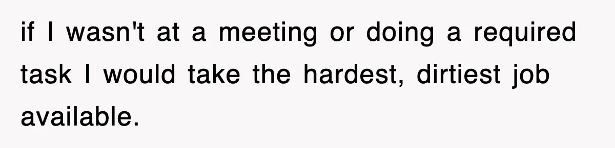 if I wasn't at a meeting or doing a required task I would take the hardest, dirtiest job available.