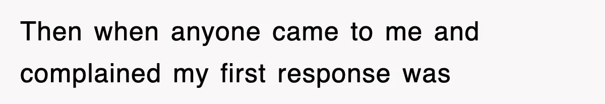 Then when anyone came to me and complained my first response was