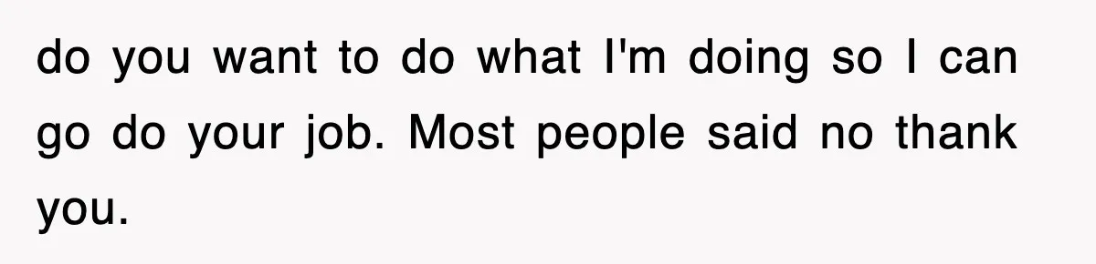 do you want to do what I'm doing so I can go do your job. Most people said no thank you.
