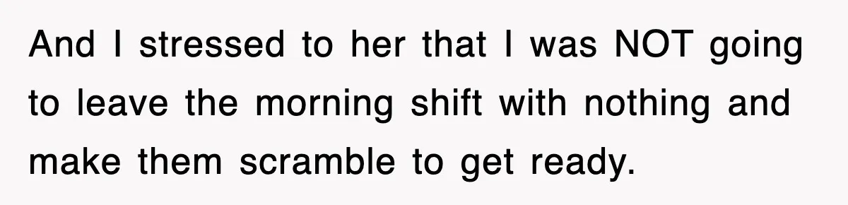 And I stressed to her that I was NOT going to leave the morning shift with nothing and make them scramble to get ready.