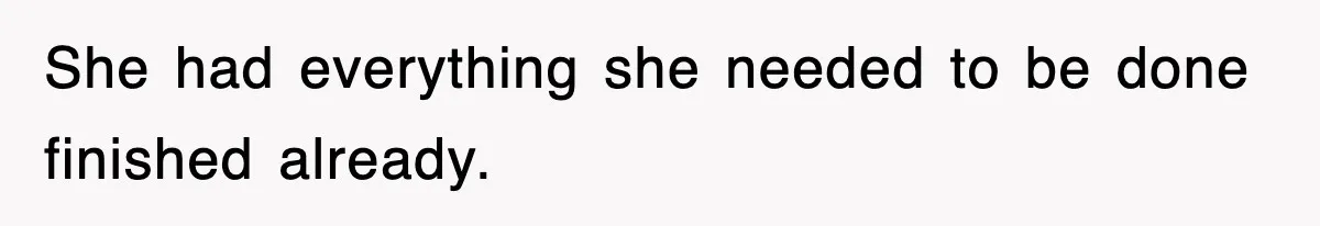 She had everything she needed to be done finished already.