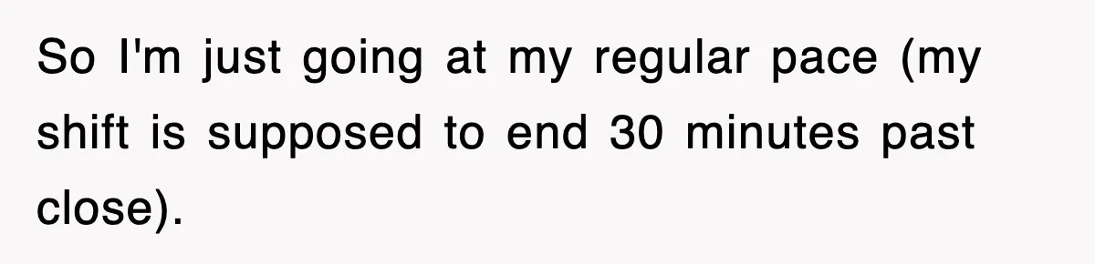 So I'm just going at my regular pace (my shift is supposed to end 30 minutes past close).