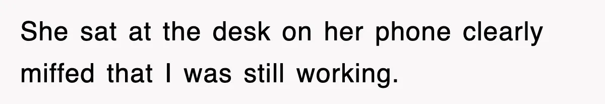 She sat at the desk on her phone clearly miffed that I was still working.