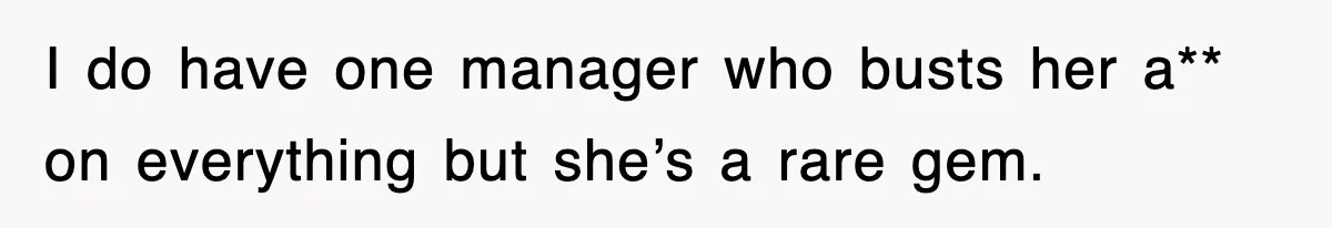 I do have one manager who busts her a** on everything but she’s a rare gem.