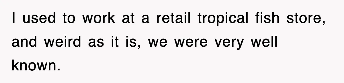 I used to work at a retail tropical fish store, and weird as it is, we were very well known.