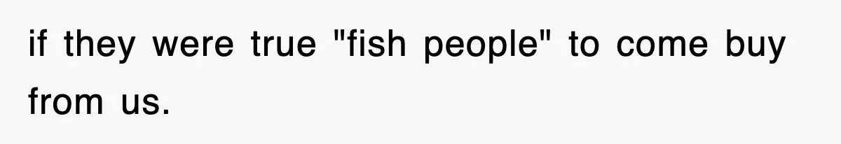 if they were true "fish people" to come buy from us.