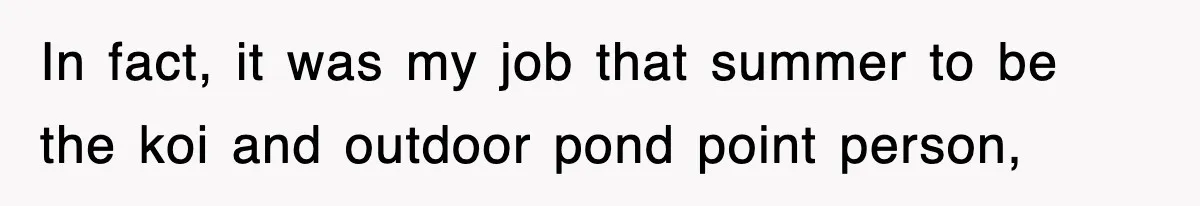 In fact, it was my job that summer to be the koi and outdoor pond point person,