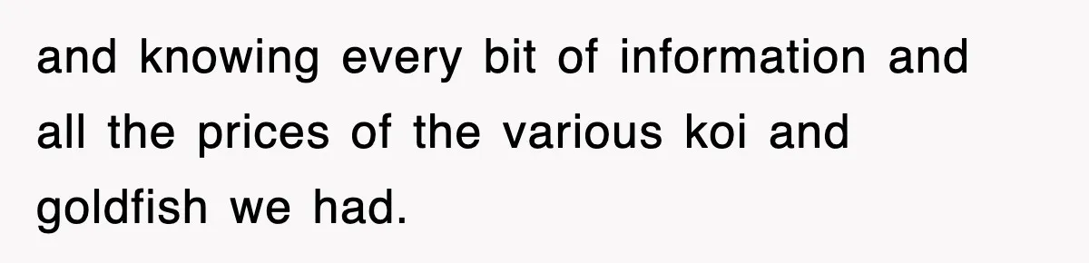 and knowing every bit of information and all the prices of the various koi and goldfish we had.