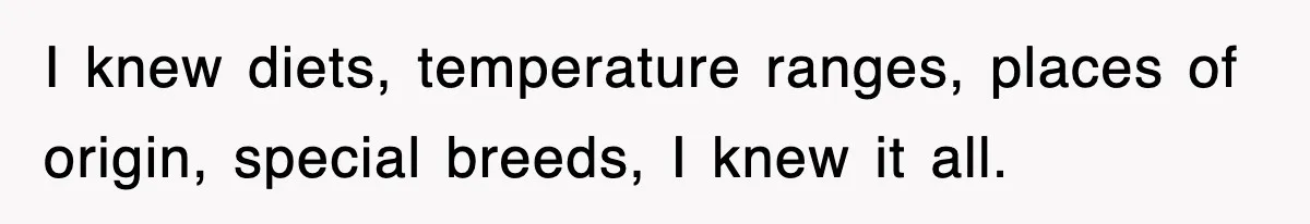 I knew diets, temperature ranges, places of origin, special breeds, I knew it all.