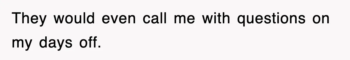 They would even call me with questions on my days off.