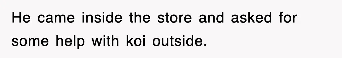 He came inside the store and asked for some help with koi outside.