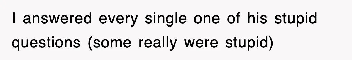 I answered every single one of his stupid questions (some really were stupid)