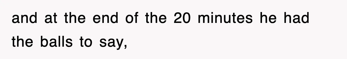 and at the end of the 20 minutes he had the balls to say,