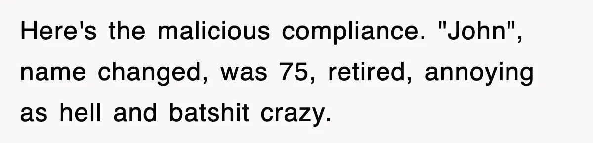 Here's the malicious compliance. "John", name changed, was 75, retired, annoying as hell and batshit crazy.