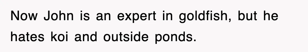 Now John is an expert in goldfish, but he hates koi and outside ponds.