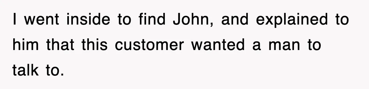 I went inside to find John, and explained to him that this customer wanted a man to talk to.