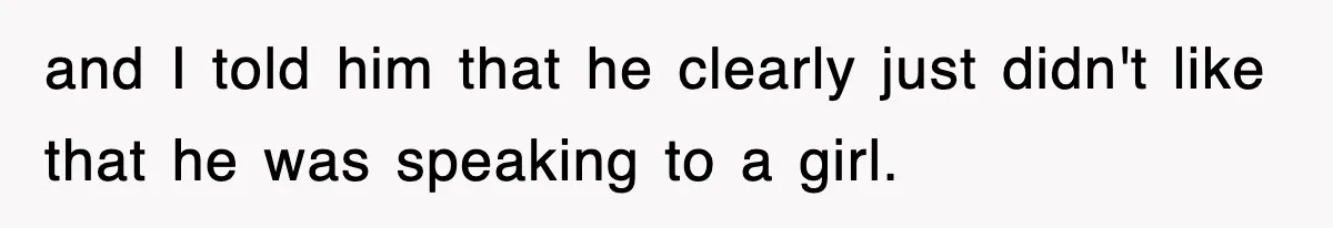 and I told him that he clearly just didn't like that he was speaking to a girl.