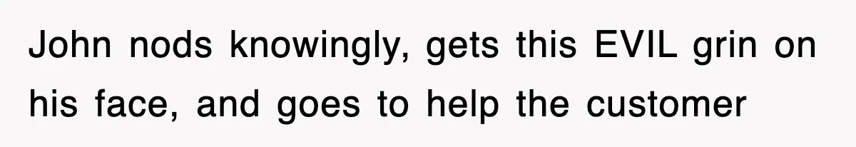 John nods knowingly, gets this EVIL grin on his face, and goes to help the customer