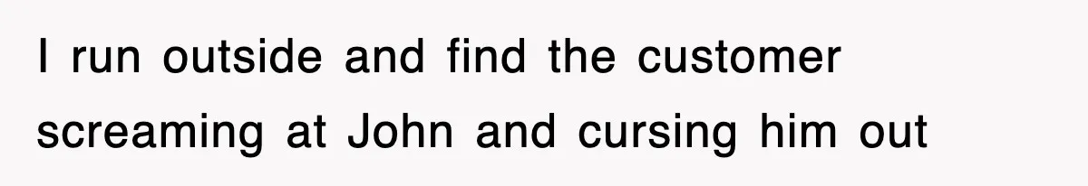 I run outside and find the customer screaming at John and cursing him out