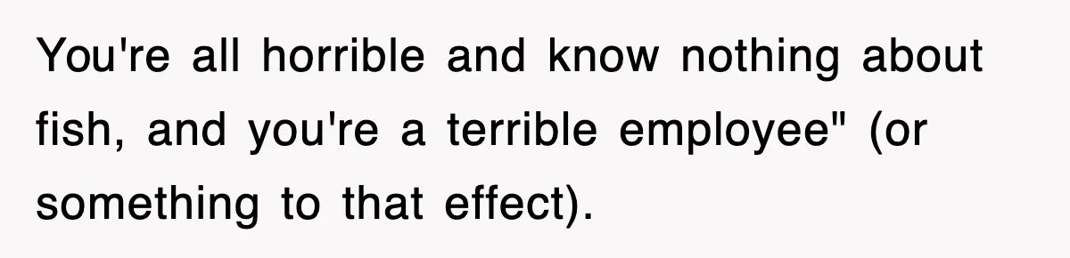 You're all horrible and know nothing about fish, and you're a terrible employee" (or something to that effect).