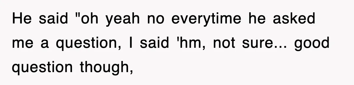 He said "oh yeah no everytime he asked me a question, I said 'hm, not sure... good question though,