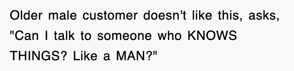 Older male customer doesn't like this, asks, "Can I talk to someone who KNOWS THINGS? Like a MAN?"